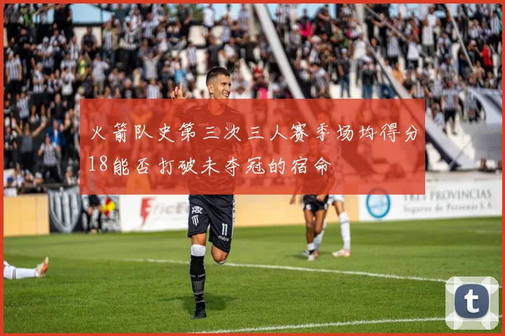 火箭队史第三次三人赛季场均得分18能否打破未夺冠的宿命