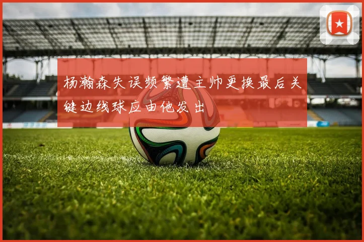 杨瀚森失误频繁遭主帅更换最后关键边线球应由他发出