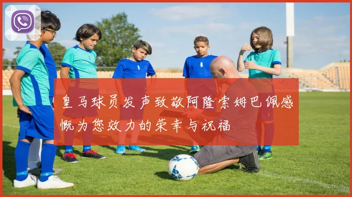 皇马球员发声致敬阿隆索姆巴佩感慨为您效力的荣幸与祝福