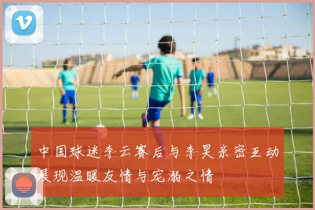 中国球迷李云赛后与李昊亲密互动展现温暖友情与宠溺之情