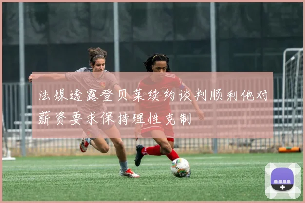 法媒透露登贝莱续约谈判顺利他对薪资要求保持理性克制