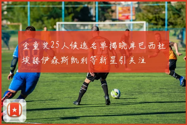 金童奖25人候选名单揭晓库巴西杜埃赫伊森斯凯利等新星引关注