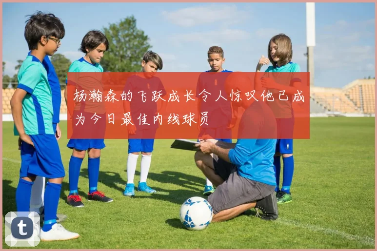 杨瀚森的飞跃成长令人惊叹他已成为今日最佳内线球员