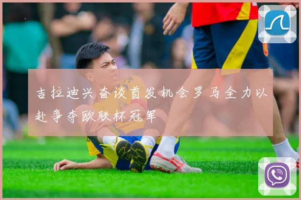 吉拉迪兴奋谈首发机会罗马全力以赴争夺欧联杯冠军