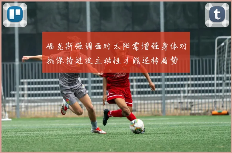 福克斯强调面对太阳需增强身体对抗保持进攻主动性才能逆转局势