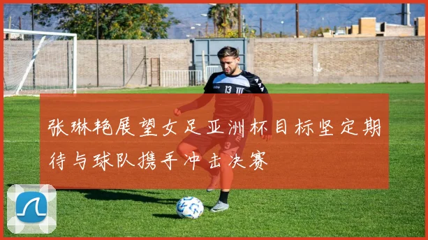 张琳艳展望女足亚洲杯目标坚定期待与球队携手冲击决赛