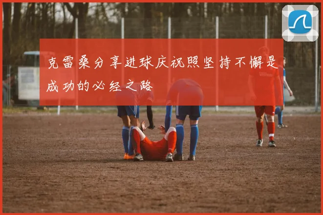 克雷桑分享进球庆祝照坚持不懈是成功的必经之路