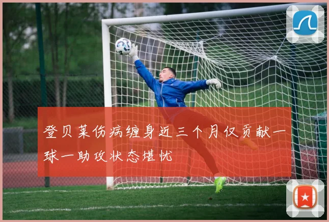 登贝莱伤病缠身近三个月仅贡献一球一助攻状态堪忧