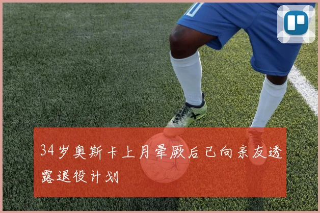 34岁奥斯卡上月晕厥后已向亲友透露退役计划