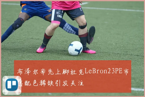 布泽尔率先上脚杜克LeBron23PE市售配色稀缺引发关注