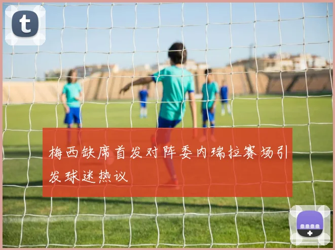 梅西缺席首发对阵委内瑞拉赛场引发球迷热议