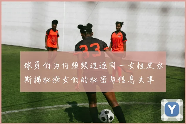 球员们为何频频追逐同一女性皮尔斯揭秘捞女们的秘密与信息共享