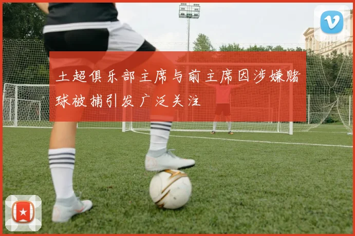 土超俱乐部主席与前主席因涉嫌赌球被捕引发广泛关注