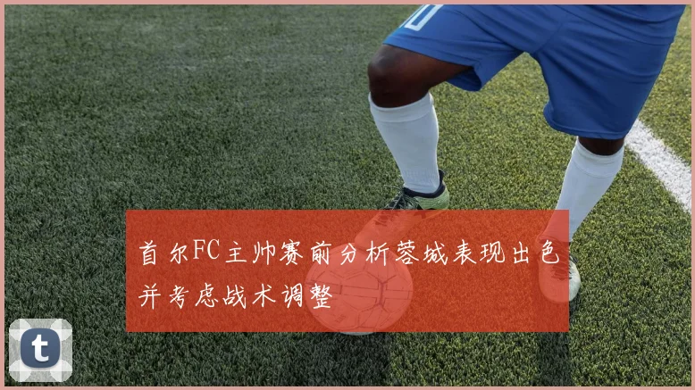 首尔FC主帅赛前分析蓉城表现出色并考虑战术调整