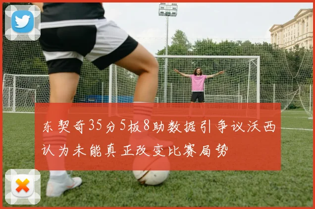 东契奇35分5板8助数据引争议沃西认为未能真正改变比赛局势