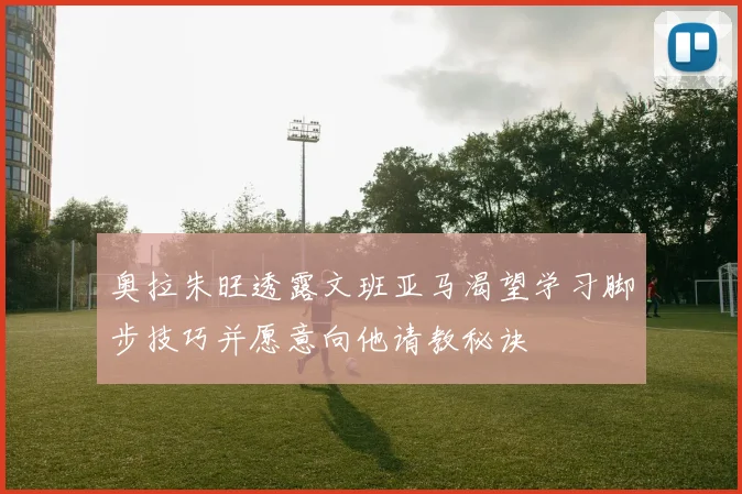 奥拉朱旺透露文班亚马渴望学习脚步技巧并愿意向他请教秘诀
