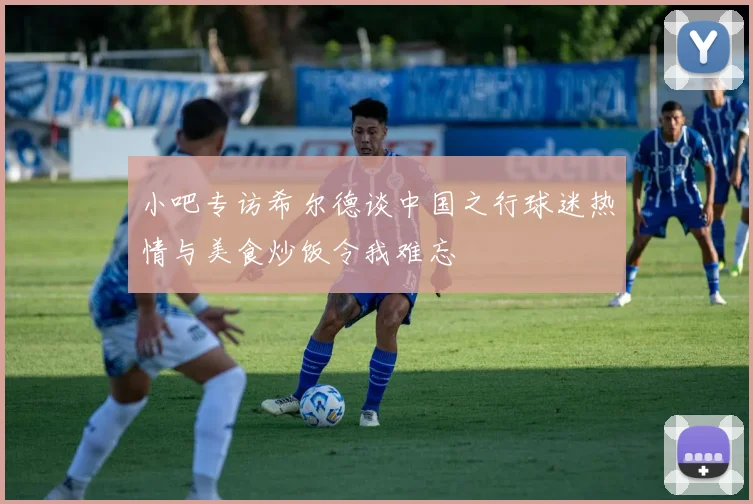 小吧专访希尔德谈中国之行球迷热情与美食炒饭令我难忘