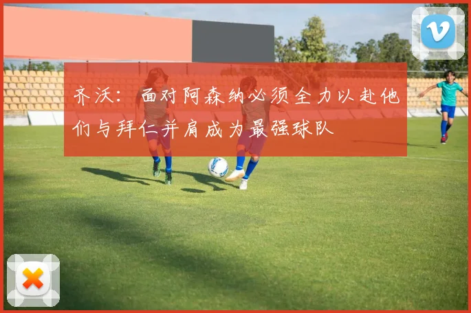 齐沃：面对阿森纳必须全力以赴他们与拜仁并肩成为最强球队