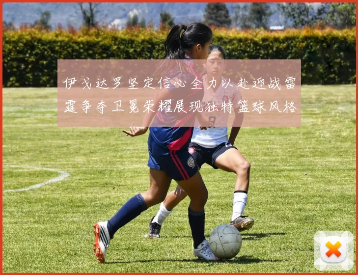 伊戈达罗坚定信心全力以赴迎战雷霆争夺卫冕荣耀展现独特篮球风格