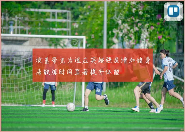埃基蒂克为适应英超强度增加健身房锻炼时间显著提升体能