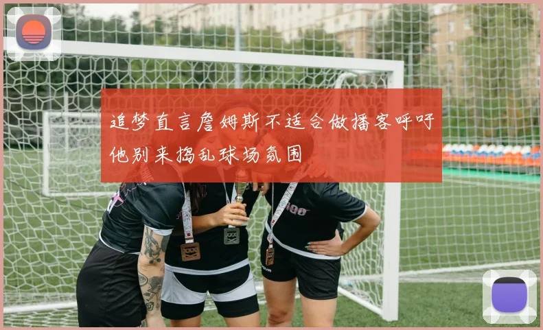 追梦直言詹姆斯不适合做播客呼吁他别来捣乱球场氛围