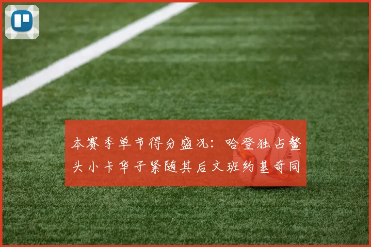 本赛季单节得分盛况：哈登独占鳌头小卡华子紧随其后文班约基奇同创佳绩
