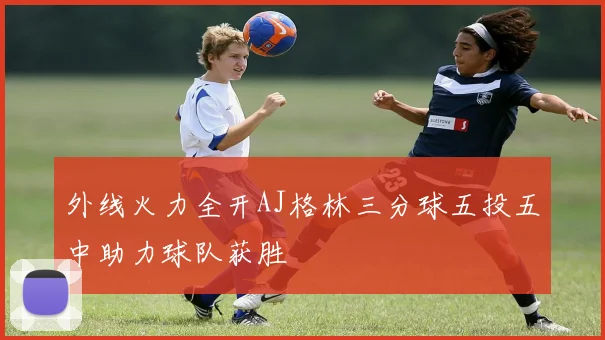 外线火力全开AJ格林三分球五投五中助力球队获胜